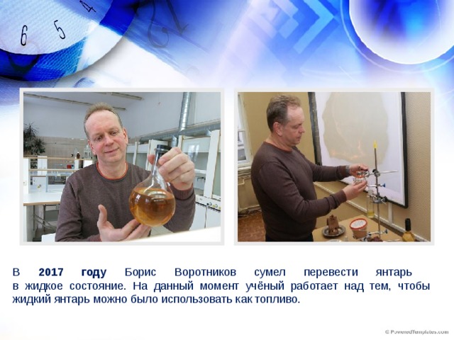 В 2017 году Борис Воротников сумел перевести янтарь  в жидкое состояние. На данный момент учёный работает над тем, чтобы жидкий янтарь можно было использовать как топливо.