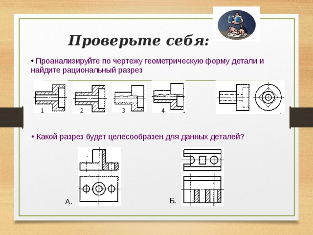 Проверьте себя:  Проанализируйте по чертежу геометрическую форму детали и  найдите рациональный разрез  4 2 1 3  Какой разрез будет целесообразен для данных деталей? Б. А.