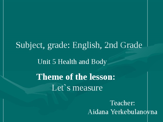 Subject, grade : English, 2nd Grade Unit 5 Health and Body Theme of the lesson: Let`s measure Teacher: Aidana Yerkebulanovna ____________________ _