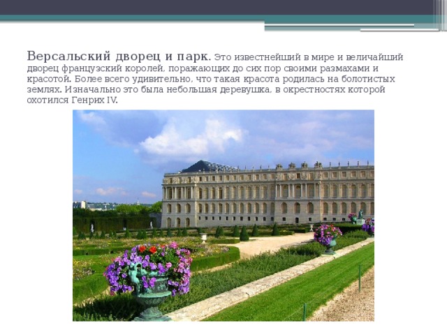 Версальский дворец и парк . Это известнейший в мире и величайший дворец французский королей, поражающих до сих пор своими размахами и красотой. Более всего удивительно, что такая красота родилась на болотистых землях. Изначально это была небольшая деревушка, в окрестностях которой охотился Генрих IV.