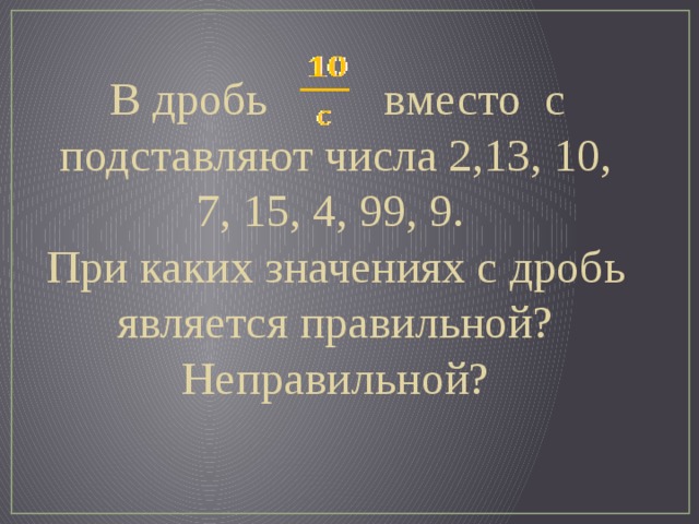 В дробь в место c подставляют числа 2,13, 10, 7, 15, 4, 99, 9. При каких значениях с дробь является правильной? Неправильной?
