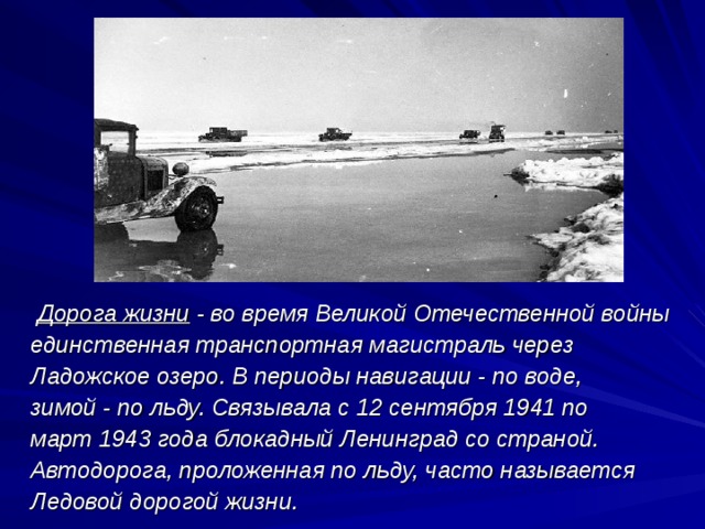 Дорога жизни  - во время Великой Отечественной войны единственная транспортная магистраль через Ладожское озеро. В периоды навигации - по воде, зимой - по льду. Связывала с 12 сентября 1941 по март 1943 года блокадный Ленинград со страной. Автодорога, проложенная по льду, часто называется Ледовой дорогой жизни.