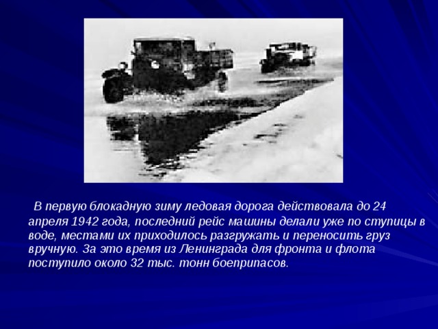 В первую блокадную зиму ледовая дорога действовала до 24 апреля 1942 года, последний рейс машины делали уже по ступицы в воде, местами их приходилось разгружать и переносить груз вручную. За это время из Ленинграда для фронта и флота поступило около 32 тыс. тонн боеприпасов.