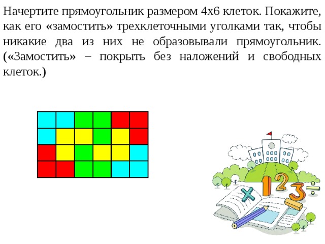 Начертите прямоугольник размером 4х6 клеток. Покажите, как его «замостить» трехклеточными уголками так, чтобы никакие два из них не образовывали прямоугольник. («Замостить» – покрыть без наложений и свободных клеток.)