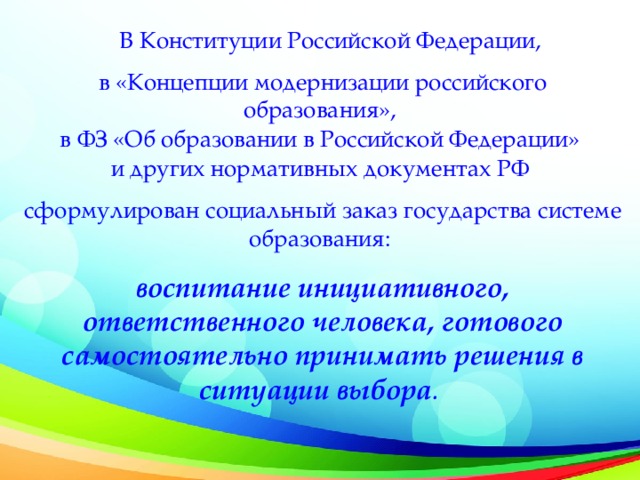 В Конституции Российской Федерации, в «Концепции модернизации российского образования», в ФЗ «Об образовании в Российской Федерации» и других нормативных документах РФ сформулирован социальный заказ государства системе образования: воспитание инициативного, ответственного человека, готового самостоятельно принимать решения в ситуации выбора .