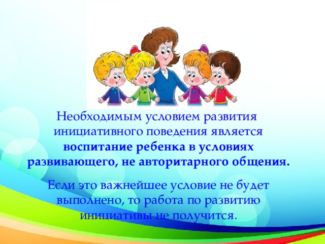 Необходимым условием развития инициативного поведения является воспитание ребенка в условиях развивающего, не авторитарного общения. Если это важнейшее условие не будет выполнено, то работа по развитию инициативы не получится.