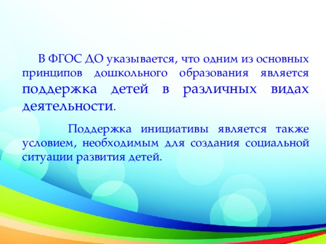 В ФГОС ДО указывается, что одним из основных принципов дошкольного образования является поддержка детей в различных видах деятельности .  Поддержка инициативы является также условием, необходимым для создания социальной ситуации развития детей.