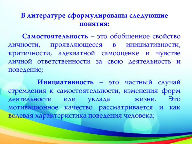 В литературе сформулированы следующие понятия:  Самостоятельность – это обобщенное свойство личности, проявляющееся в инициативности, критичности, адекватной самооценке и чувстве личной ответственности за свою деятельность и поведение;  Инициативность – это частный случай стремления к самостоятельности, изменения форм деятельности или уклада жизни. Это мотивационное качество рассматривается и как волевая характеристика поведения человека;