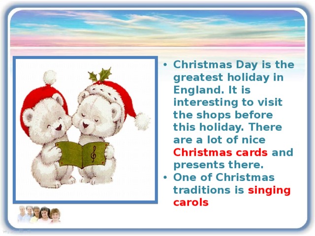 Christmas Day is the greatest holiday in England. It is interesting to visit the shops before this holiday. There are a lot of nice Christmas cards and presents there. One of Christmas traditions is singing carols