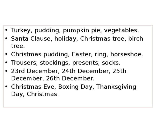 Turkey, pudding, pumpkin pie, vegetables. Santa Clause, holiday, Christmas tree, birch tree. Christmas pudding, Easter, ring, horseshoe. Trousers, stockings, presents, socks. 23rd December, 24th December, 25th December, 26th December. Christmas Eve, Boxing Day, Thanksgiving Day, Christmas.
