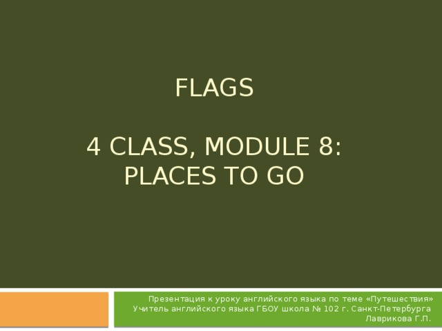 FLAGS   4 Class, Module 8: Places to go   Презентация к уроку английского языка по теме «Путешествия» Учитель английского языка ГБОУ школа № 102 г. Санкт-Петербурга Лаврикова Г.П.