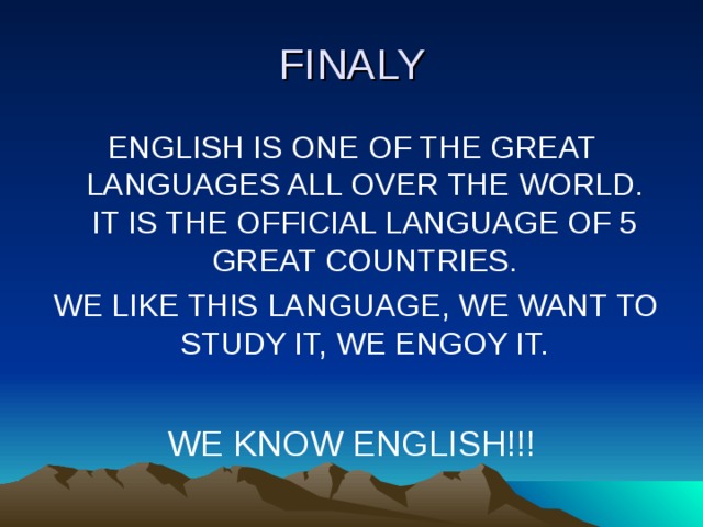 FINALY ENGLISH IS ONE OF THE GREAT LANGUAGES ALL OVER THE WORLD. IT IS THE OFFICIAL LANGUAGE OF 5 GREAT COUNTRIES.  WE LIKE THIS LANGUAGE, WE WANT TO STUDY IT, WE ENGOY IT. WE KNOW ENGLISH!!!