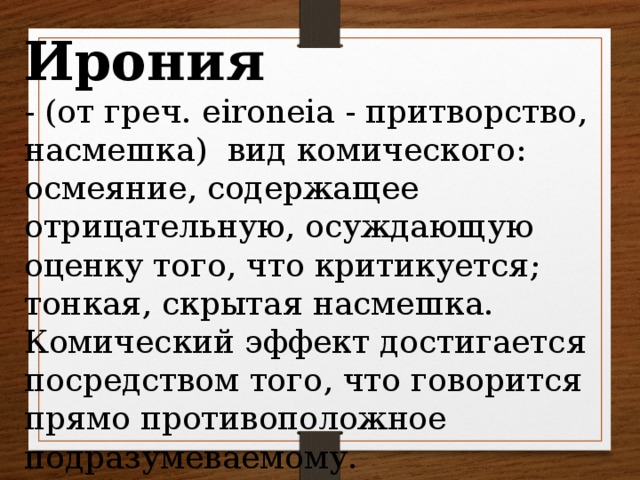 Ирония - (от греч. eironeia - притворство, насмешка) вид комического: осмеяние, содержащее отрицательную, осуждающую оценку того, что критикуется; тонкая, скрытая насмешка. Комический эффект достигается посредством того, что говорится прямо противоположное подразумеваемому.