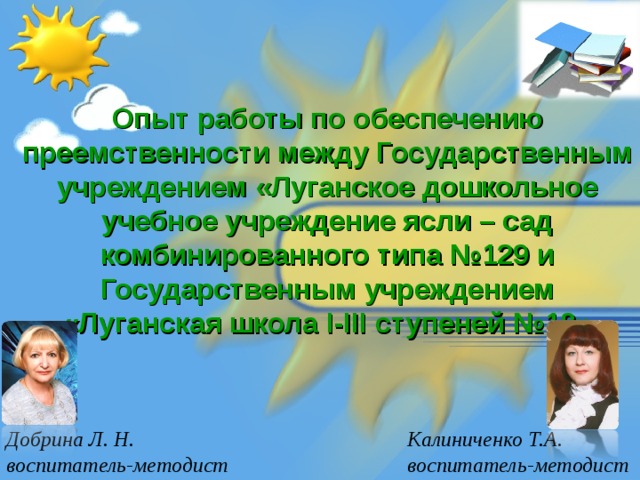 Опыт работы по обеспечению преемственности между Государственным учреждением «Луганское дошкольное учебное учреждение ясли – сад комбинированного типа №129 и Государственным учреждением «Луганская школа I-III ступеней №18» Добрина Л. Н. воспитатель-методист Калиниченко Т.А. воспитатель-методист