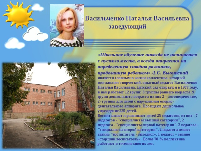 Васильченко Наталья Васильевна –  заведующий «Школьное обучение никогда не начинается с пустого места, а всегда опирается на определенную стадию развития, проделанную ребенком» Л.С. Выготский - является главным в жизни коллектива, который возглавляет творческий, опытный педагог Васильченко Наталья Васильевна. Детский сад открылся в 1977 году, в нем работает 12 групп: 3 группы раннего возраста, 9 групп дошкольного возраста из них 2 – логопедические, 2- группы для детей с нарушением опорно-двигательного аппарата. Посещают дошкольное учреждение 225 детей.  Воспитывают и развивают детей 25 педагогов, из них : 7 педагогов - 