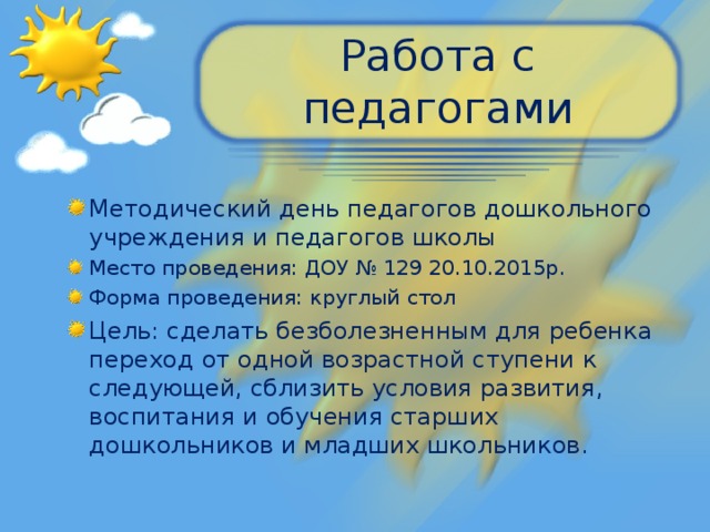 Работа с педагогами Методический день педагогов дошкольного учреждения и педагогов школы Место проведения: ДОУ № 129 20.10.2015р. Форма проведения: круглый стол Цель: сделать безболезненным для ребенка переход от одной возрастной ступени к следующей, сблизить условия развития, воспитания и обучения старших дошкольников и младших школьников.  