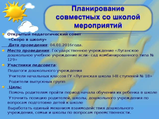 Открытый педагогический совет  «Скоро в школу»  Дата проведения : 04.01.2016года. Место проведения : Государственное учреждение «Луганское дошкольное учебное учреждение ясли– сад комбинированного типа № 129» Участники педсовета :  Педагоги дошкольного учреждения  Учителя начальных классов ГУ «Луганская школа I-III ступеней № 18»  Родители выпускных групп  Цель: