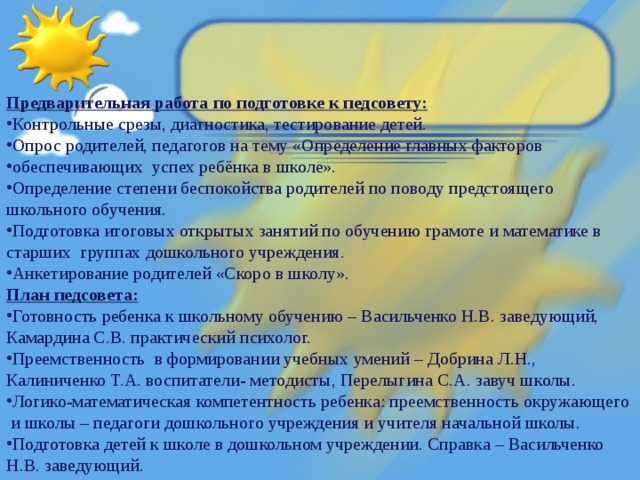 Предварительная работа по подготовке к педсовету: Контрольные срезы, диагностика, тестирование детей. Опрос родителей, педагогов на тему «Определение главных факторов обеспечивающих  успех ребёнка в школе». Определение степени беспокойства родителей по поводу предстоящего школьного обучения. Подготовка итоговых открытых занятий по обучению грамоте и математике в старших  группах дошкольного учреждения. Анкетирование родителей «Скоро в школу». План педсовета: Готовность ребенка к школьному обучению – Васильченко Н.В. заведующий, Камардина С.В. практический психолог. Преемственность в формировании учебных умений – Добрина Л.Н., Калиниченко Т.А. воспитатели- методисты, Перелыгина С.А. завуч школы. Логико-математическая компетентность ребенка: преемственность окружающего  и школы – педагоги дошкольного учреждения и учителя начальной школы.