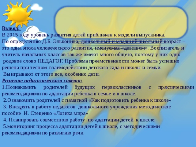 Вывод: В 2015 году уровень развития детей приближен к модели выпускника. По определению Д.Б. Эльконина, дошкольный и младший школьный возраст – это одна эпоха человеческого развития, именуемая «детством». Воспитатель и учитель начальных классов так же имеют много общего, поэтому у них одно  родовое слово ПЕДАГОГ. Проблема преемственности может быть успешно решена при тесном взаимодействии детского сада и школы и семьи.  Выигрывают от этого все, особенно дети. Решение педагогического совета: 1.Познакомить родителей будущих первоклассников с практическими рекомендациями по адаптации ребенка в семье и в школе.  2.Ознакомить родителей с памяткой «Как подготовить ребенка к школе»  3. Внедрять в работу педагогов дошкольного учреждения методическое пособие И. Стеценко «Логика мира»  4. Планировать совместною работу по адаптации детей к школе;  5.мониторинг процесса адаптации детей к школе, с методическими рекомендациями по развитию речи.