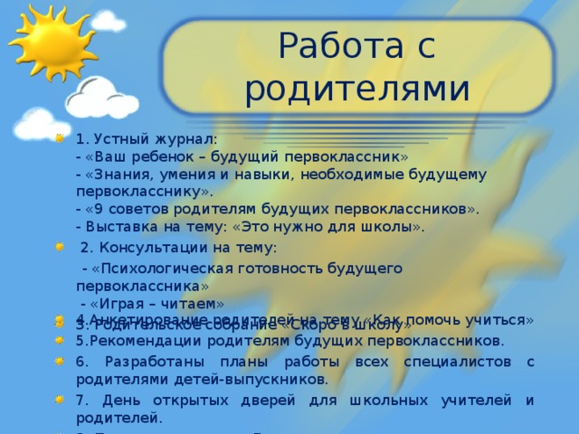 Работа с родителями 1. Устный журнал:  - «Ваш ребенок – будущий первоклассник»  - «Знания, умения и навыки, необходимые будущему первокласснику».  - «9 советов родителям будущих первоклассников».  - Выставка на тему: «Это нужно для школы».  2. Консультации на тему:  - «Психологическая готовность будущего первоклассника»  - «Играя – читаем»