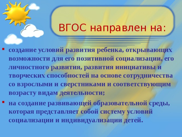 ВГОС направлен на: создание условий развития ребенка, открывающих возможности для его позитивной социализации, его личностного развития, развития инициативы и творческих способностей на основе сотрудничества со взрослыми и сверстниками и соответствующим возрасту видам деятельности; на создание развивающей образовательной среды, которая представляет собой систему условий социализации и индивидуализации детей.