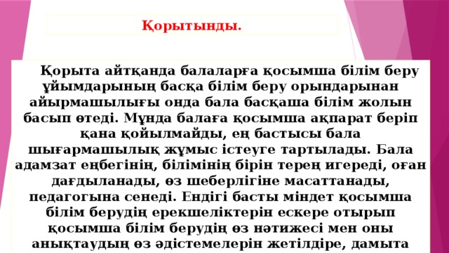 Қорытынды.     Қорыта айтқанда балаларға қосымша білім беру ұйымдарының басқа білім беру орындарынан айырмашылығы онда бала басқаша білім жолын басып өтеді. Мұнда балаға қосымша ақпарат беріп қана қойылмайды, ең бастысы бала шығармашылық жұмыс істеуге тартылады. Бала адамзат еңбегінің, білімінің бірін терең игереді, оған дағдыланады, өз шеберлігіне масаттанады, педагогына сенеді. Ендігі басты міндет қосымша білім берудің ерекшеліктерін ескере отырып қосымша білім берудің өз нәтижесі мен оны анықтаудың өз әдістемелерін жетілдіре, дамыта түсу қажет.