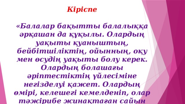 Кіріспе  «Балалар бақытты балалыққа әрқашан да құқылы. Олардың уақыты қуаныштың, бейбітшіліктің, ойынның, оқу мен өсудің уақыты болу керек. Олардың болашағы әріптестіктің үйлесіміне негізделуі қажет. Олардың өмірі, келешегі кемелденіп, олар тәжірибе жинақтаған сайын жарқын бола түсуі керек»