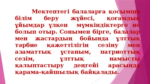 Мектептегі балаларға қосымша білім беру жүйесі, қоғамдық ұйымдар үлкен мүмкіндіктерге ие болып отыр. Сонымен бірге, балалар мен жастардың бойында ұлттық тәрбие қажеттілігін сезіну мен азаматтық ұстаным, патриоттық сезім, ұлттық намысты қалыптастыру деңгейі арасында қарама-қайшылық байқалады.