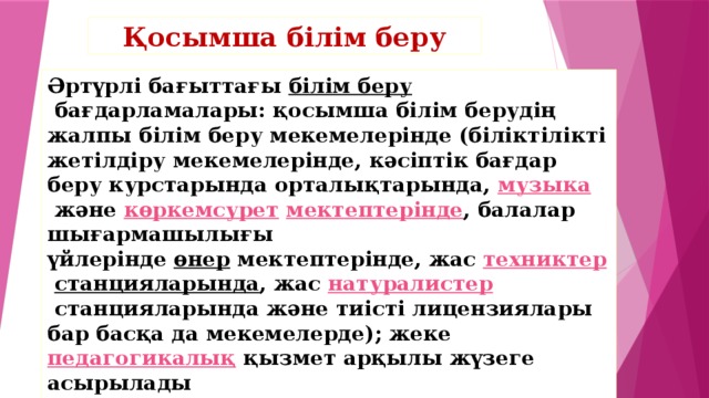 Қосымша білім беру Әртүрлі бағыттағы  білім беру  бағдарламалары: қосымша білім берудің жалпы білім беру мекемелерінде (біліктілікті жетілдіру мекемелерінде, кәсіптік бағдар беру курстарында орталықтарында,  музыка  және  көркемсурет   мектептерінде , балалар шығармашылығы үйлерінде  өнер  мектептерінде, жас  техниктер   станцияларында , жас  натуралистер  станцияларында және тиісті лицензиялары бар басқа да мекемелерде); жеке  педагогикалық  қызмет арқылы жүзеге асырылады