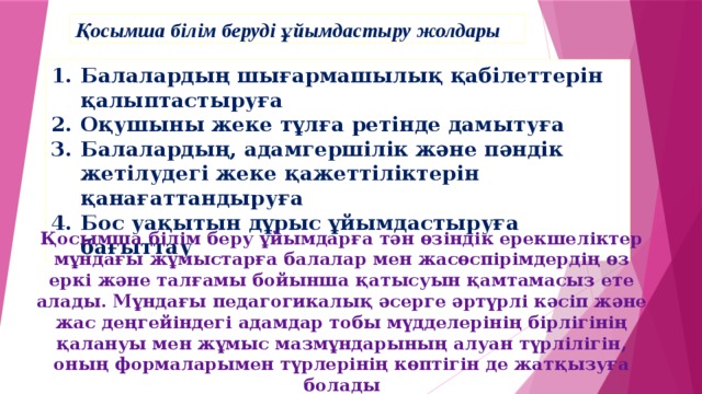 Қосымша білім беруді ұйымдастыру жолдары Балалардың шығармашылық қабілеттерін қалыптастыруға Оқушыны жеке тұлға ретінде дамытуға Балалардың, адамгершілік және пәндік жетілудегі жеке қажеттіліктерін қанағаттандыруға Бос уақытын дұрыс ұйымдастыруға бағыттау Қосымша білім беру ұйымдарға тән өзіндік ерекшеліктер мұндағы жұмыстарға балалар мен жасөспірімдердің өз еркі және талғамы бойынша қатысуын қамтамасыз ете алады. Мұндағы педагогикалық әсерге әртүрлі кәсіп және жас деңгейіндегі адамдар тобы мүдделерінің бірлігінің қалануы мен жұмыс мазмұндарының алуан түрлілігін, оның формаларымен түрлерінің көптігін де жатқызуға болады