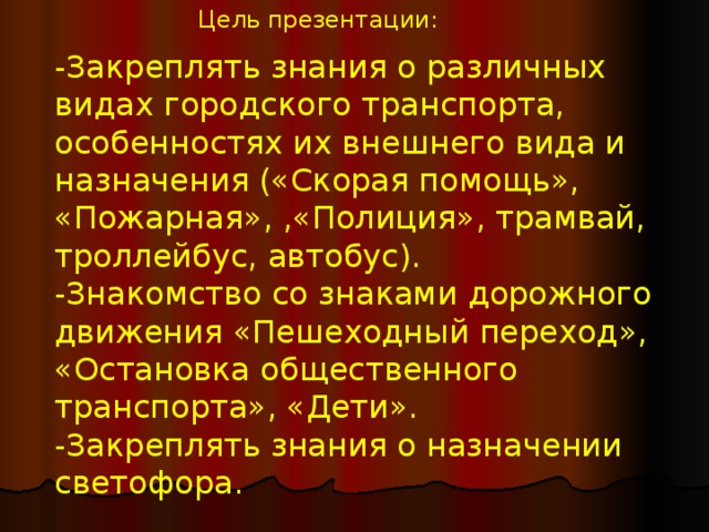 Цель презентации: -Закреплять знания о различных видах городского транспорта, особенностях их внешнего вида и назначения («Скорая помощь», «Пожарная», ,«Полиция», трамвай, троллейбус, автобус). -Знакомство со знаками дорожного движения «Пешеходный переход», «Остановка общественного транспорта», «Дети». -Закреплять знания о назначении светофора.