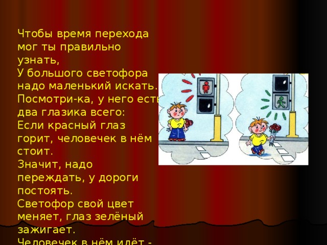 Чтобы время перехода мог ты правильно узнать,  У большого светофора надо маленький искать.  Посмотри-ка, у него есть два глазика всего: Если красный глаз горит, человечек в нём стоит.  Значит, надо переждать, у дороги постоять.  Светофор свой цвет меняет, глаз зелёный зажигает.  Человечек в нём идёт - всё, свободен переход!