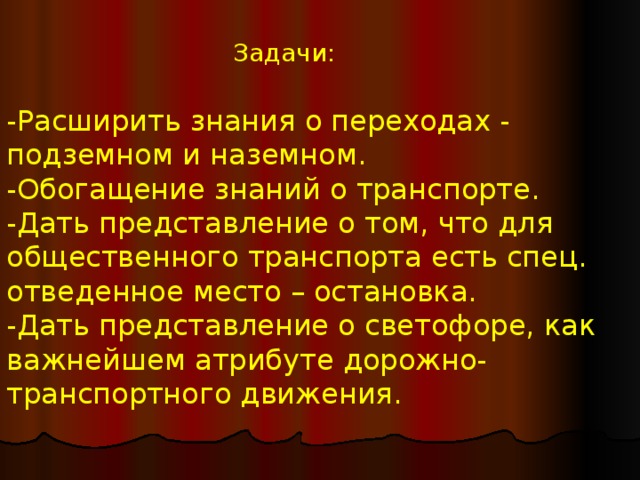 Задачи: -Расширить знания о переходах - подземном и наземном. -Обогащение знаний о транспорте. -Дать представление о том, что для общественного транспорта есть спец. отведенное место – остановка. -Дать представление о светофоре, как важнейшем атрибуте дорожно-транспортного движения.