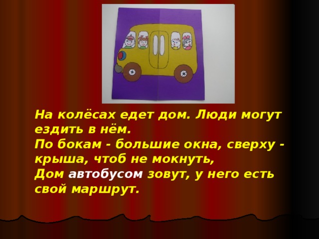 На колёсах едет дом. Люди могут ездить в нём.  По бокам - большие окна, сверху - крыша, чтоб не мокнуть,  Дом автобусом зовут, у него есть свой маршрут.