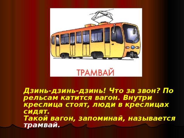 Дзинь-дзинь-дзинь! Что за звон? По рельсам катится вагон. Внутри креслица стоят, люди в креслицах сидят.  Такой вагон, запоминай, называется трамвай.