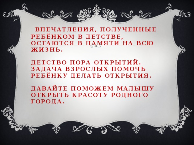 Впечатления, полученные ребёнком в детстве, остаются в памяти на всю жизнь.   Детство пора открытий.  Задача взрослых помочь ребёнку делать открытия.   Давайте поможем малышу открыть красоту родного города.