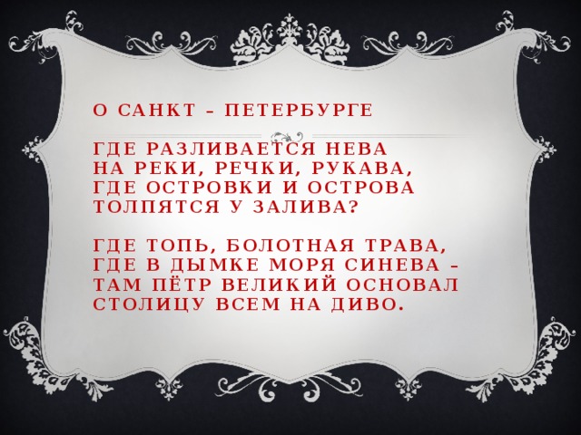 О санкт – петербурге   Где разливается Нева  на реки, речки, рукава,  где островки и острова  толпятся у залива?   Где топь, болотная трава,  где в дымке моря синева –  там пётр великий основал  столицу всем на диво.