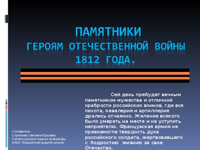 Сей день пребудет вечным памятником мужества и отличной храбрости российских воинов, где вся пехота, кавалерия и артиллерия дрались отчаянно. Желание всякого было умереть на месте и не уступить неприятелю. Французская армия не превозмогла твердость духа российского солдата, жертвовавшего с бодростию жизнию за свое Отечество.  М.И.Кутузов Составитель: Стрелкова Светлана Юрьевна Учитель русского языка и литературы МАОУ «Бершетская средняя школа»