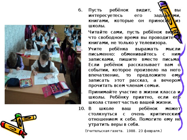 Пусть ребёнок видит, что вы интересуетесь его заданиями, книгами, которые он приносит из школы. Читайте сами, пусть ребёнок видит, что свободное время вы проводите за книгами, не только у телевизора. Учите ребёнка выражать мысли письменно: обменивайтесь с ним записками, пишите вместе письма. Если ребёнок рассказывает вам о событии, которое произвело на него впечатление, то предложите ему записать этот рассказ, а вечером прочитать всем членам семьи. Принимайте участие в жизни класса и школы. Ребёнку приятно, если его школа станет частью вашей жизни. В школе ваш ребёнок может столкнуться с очень критическим отношением к себе. Помогите ему не утратить веры в себя.