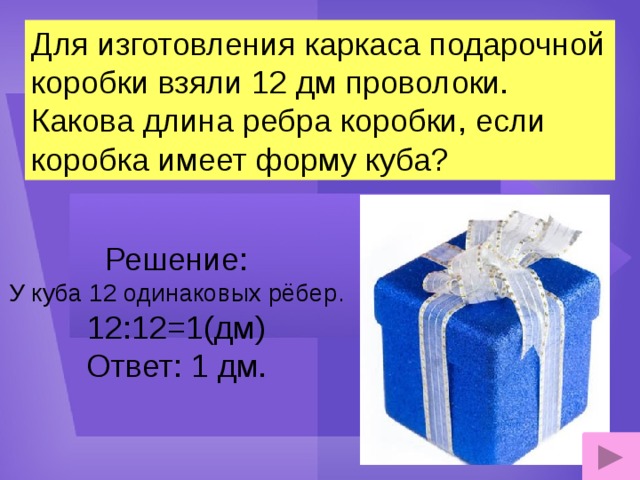 Для изготовления каркаса подарочной коробки взяли 12 дм проволоки. Какова длина ребра коробки, если коробка имеет форму куба? Решение: У куба 12 одинаковых рёбер. 12:12=1(дм) Ответ: 1 дм.