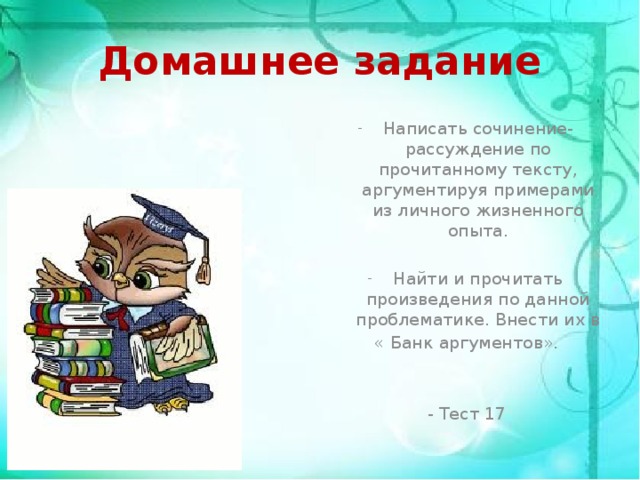 Домашнее задание Написать сочинение-рассуждение по прочитанному тексту, аргументируя примерами из личного жизненного опыта. Найти и прочитать произведения по данной проблематике. Внести их в « Банк аргументов». - Тест 17