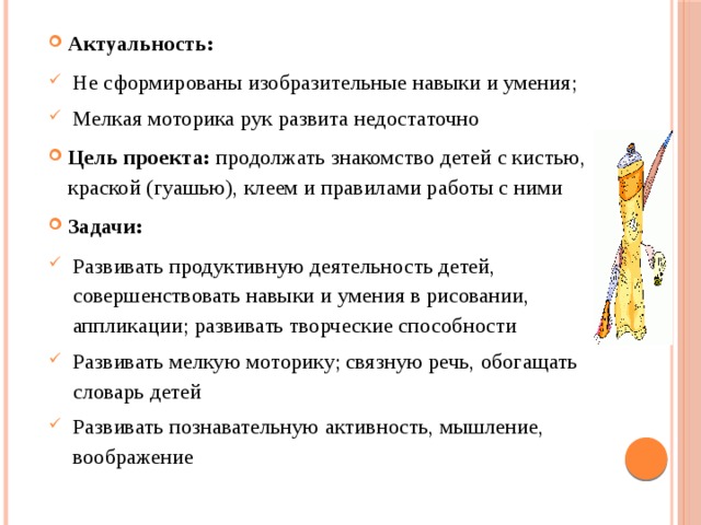 Актуальность: Не сформированы изобразительные навыки и умения; Мелкая моторика рук развита недостаточно Цель проекта: продолжать знакомство детей с кистью, краской (гуашью), клеем и правилами работы с ними Задачи: Развивать продуктивную деятельность детей, совершенствовать навыки и умения в рисовании, аппликации; развивать творческие способности Развивать мелкую моторику; связную речь, обогащать словарь детей Развивать познавательную активность, мышление, воображение