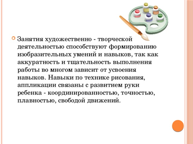 Занятия художественно - творческой деятельностью способствуют формированию изобразительных умений и навыков, так как аккуратность и тщательность выполнения работы во многом зависит от усвоения навыков. Навыки по технике рисования, аппликации связаны с развитием руки ребенка - координированностью, точностью, плавностью, свободой движений.