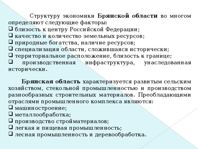 ВВЕДЕНИЕ  Структуру экономики Брянской области во многом определяют следующие факторы:  близость к центру Российской Федерации;  качество и количество земельных ресурсов;  природные богатства, наличие ресурсов;  специализация области, сложившаяся исторически;  территориальное расположение, близость к границе;  производственная инфраструктура, унаследованная исторически.  Брянская область характеризуется развитым сельским хозяйством, стекольной промышленностью и производством разнообразных строительных материалов. Преобладающими отраслями промышленного комплекса являются: