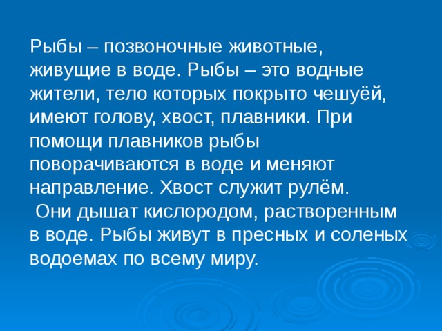 Рыбы – позвоночные животные, живущие в воде. Рыбы – это водные жители, тело которых покрыто чешуёй, имеют голову, хвост, плавники. При помощи плавников рыбы поворачиваются в воде и меняют направление. Хвост служит рулём.  Они дышат кислородом, растворенным в воде. Рыбы живут в пресных и соленых водоемах по всему миру.