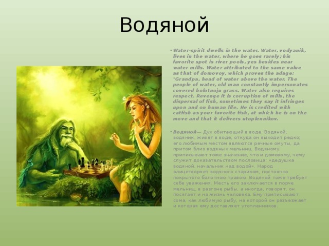 Водяной Water-spirit dwells in the water. Water, vodyanik, lives in the water, where he goes rarely; his favorite spot is river pools, yes besides near water mills. Water attributed to the same value as that of domovoy, which proves the adage: 