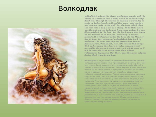 Волкодлак Volkodlak-(vurkolak) in Slavic mythology people with the ability to transform into a Wolf, which he needed to flip itself over through the stump or burning in Earth Aspen stake or knife. People believed that man could conjure and turn not only to the Wolf, but the bear, which then can turn into a dog, a cat or a stump. Volkodlaka omen was the hair on the body, and from these wolves he was distinguished by the fact that the hind legs at the knees he nor forward as in humans. According to ancient legends, the volkodlaki under the hour ate the Moon or Sun Eclipse. Perceptions of volkodlakah date back to antiquity. The most amazing and mysterious hero of Russian EPOS, Vseslavlich, was able to take Volh image Wolf and scouring the dense forests, overcame their incredible distances in an instant, so it might seem as if it is in several places at the same time. Power volkodlakov happens is that they cause the lunar eclipses during their transformations!