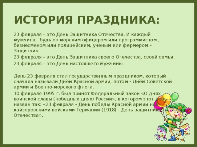 История праздника: 23 февраля – это День Защитника Отечества. И каждый мужчина, будь он морским офицером или программистом , бизнесменом или полицейским, ученым или фермером – Защитник. 23 февраля – это День Защитника своего Отечества, своей семьи. 23 февраля – это День настоящего мужчины. День 23 февраля стал государственным праздником, который сначала называли Днём Красной армии, потом - Днём Советской армии и Военно-морского флота. 10 февраля 1995 г. был принят Федеральный закон «О днях воинской славы (победных днях) России», в котором этот день назван так: «23 февраля - День победы Красной армии над кайзеровскими войсками Германии (1918) - День защитников Отечества».