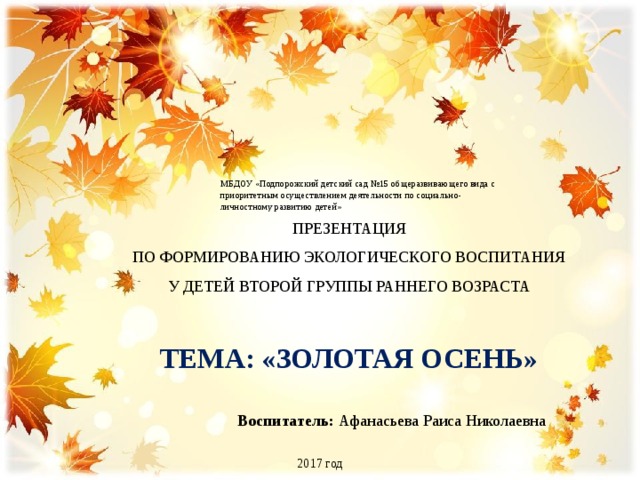 МБДОУ «Подпорожский детский сад №15 общеразвивающего вида с приоритетным осуществлением деятельности по социально-личностному развитию детей» ПРЕЗЕНТАЦИЯ ПО ФОРМИРОВАНИЮ ЭКОЛОГИЧЕСКОГО ВОСПИТАНИЯ У ДЕТЕЙ ВТОРОЙ ГРУППЫ РАННЕГО ВОЗРАСТА ТЕМА: «ЗОЛОТАЯ ОСЕНЬ» Воспитатель: Афанасьева Раиса Николаевна 2017 год