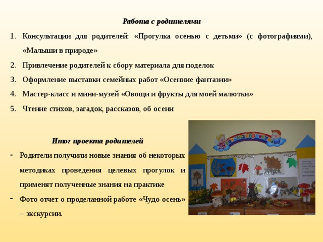 Работа с родителями Консультации для родителей: «Прогулка осенью с детьми» (с фотографиями), «Малыши в природе» Привлечение родителей к сбору материала для поделок Оформление выставки семейных работ «Осенние фантазии» Мастер-класс и мини-музей «Овощи и фрукты для моей малютки» Чтение стихов, загадок, рассказов, об осени Итог проекта родителей